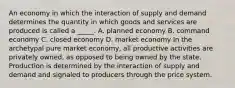 An economy in which the interaction of supply and demand determines the quantity in which goods and services are produced is called a _____. A. planned economy B. command economy C. closed economy D. market economy In the archetypal pure market economy, all productive activities are privately owned, as opposed to being owned by the state. Production is determined by the interaction of supply and demand and signaled to producers through the price system.