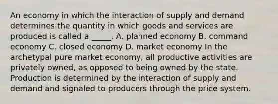 An economy in which the interaction of supply and demand determines the quantity in which goods and services are produced is called a _____. A. planned economy B. <a href='https://www.questionai.com/knowledge/kpPCQq2WDK-command-economy' class='anchor-knowledge'>command economy</a> C. closed economy D. <a href='https://www.questionai.com/knowledge/kXuGAUSSi0-market-economy' class='anchor-knowledge'>market economy</a> In the archetypal pure market economy, all productive activities are privately owned, as opposed to being owned by the state. Production is determined by the interaction of supply and demand and signaled to producers through the price system.