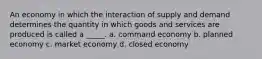 An economy in which the interaction of supply and demand determines the quantity in which goods and services are produced is called a _____. a. command economy b. planned economy c. market economy d. closed economy