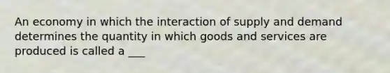 An economy in which the interaction of supply and demand determines the quantity in which goods and services are produced is called a ___