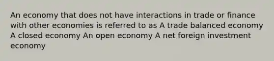 An economy that does not have interactions in trade or finance with other economies is referred to as A trade balanced economy A closed economy An open economy A net foreign investment economy