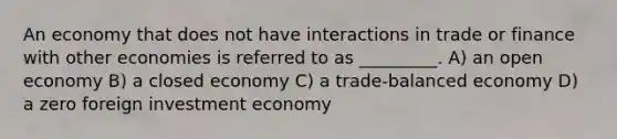 An economy that does not have interactions in trade or finance with other economies is referred to as _________. A) an open economy B) a closed economy C) a trade-balanced economy D) a zero foreign investment economy