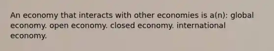 An economy that interacts with other economies is a(n): global economy. open economy. closed economy. international economy.