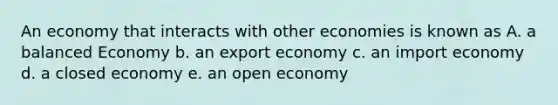 An economy that interacts with other economies is known as A. a balanced Economy b. an export economy c. an import economy d. a closed economy e. an open economy