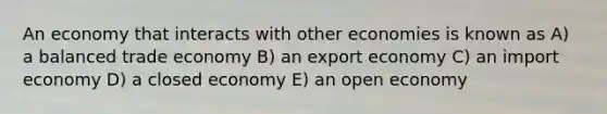 An economy that interacts with other economies is known as A) a balanced trade economy B) an export economy C) an import economy D) a closed economy E) an open economy