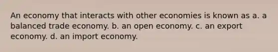 An economy that interacts with other economies is known as a. a balanced trade economy. b. an open economy. c. an export economy. d. an import economy.