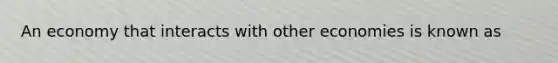 An economy that interacts with other economies is known as