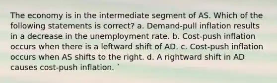 The economy is in the intermediate segment of AS. Which of the following statements is correct? a. Demand-pull inflation results in a decrease in the unemployment rate. b. Cost-push inflation occurs when there is a leftward shift of AD. c. Cost-push inflation occurs when AS shifts to the right. d. A rightward shift in AD causes cost-push inflation. `