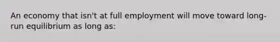 An economy that isn't at full employment will move toward long-run equilibrium as long as: