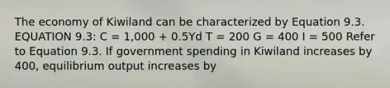 The economy of Kiwiland can be characterized by Equation 9.3. EQUATION 9.3: C = 1,000 + 0.5Yd T = 200 G = 400 I = 500 Refer to Equation 9.3. If government spending in Kiwiland increases by 400, equilibrium output increases by