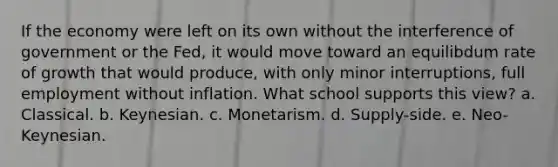 If the economy were left on its own without the interference of government or the Fed, it would move toward an equilibdum rate of growth that would produce, with only minor interruptions, full employment without inflation. What school supports this view? a. Classical. b. Keynesian. c. Monetarism. d. Supply-side. e. Neo-Keynesian.