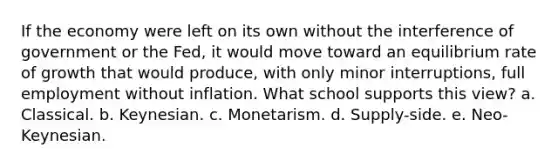 If the economy were left on its own without the interference of government or the Fed, it would move toward an equilibrium rate of growth that would produce, with only minor interruptions, full employment without inflation. What school supports this view? a. Classical. b. Keynesian. c. Monetarism. d. Supply-side. e. Neo-Keynesian.