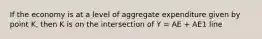 If the economy is at a level of aggregate expenditure given by point K, then K is on the intersection of Y = AE + AE1 line