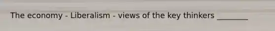 The economy - Liberalism - views of the key thinkers ________