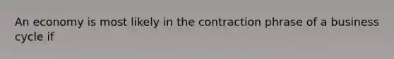 An economy is most likely in the contraction phrase of a business cycle if