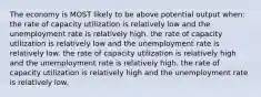 The economy is MOST likely to be above potential output when: the rate of capacity utilization is relatively low and the unemployment rate is relatively high. the rate of capacity utilization is relatively low and the unemployment rate is relatively low. the rate of capacity utilization is relatively high and the unemployment rate is relatively high. the rate of capacity utilization is relatively high and the unemployment rate is relatively low.