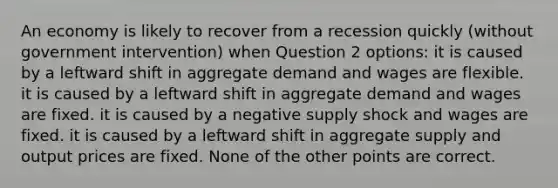 An economy is likely to recover from a recession quickly (without government intervention) when Question 2 options: it is caused by a leftward shift in aggregate demand and wages are flexible. it is caused by a leftward shift in aggregate demand and wages are fixed. it is caused by a negative supply shock and wages are fixed. it is caused by a leftward shift in aggregate supply and output prices are fixed. None of the other points are correct.