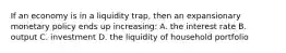 If an economy is in a liquidity trap, then an expansionary monetary policy ends up increasing: A. the interest rate B. output C. investment D. the liquidity of household portfolio