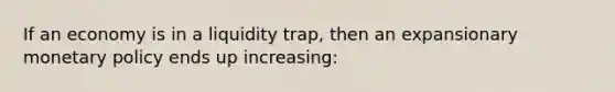 If an economy is in a liquidity trap, then an expansionary monetary policy ends up increasing: