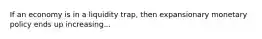 If an economy is in a liquidity trap, then expansionary monetary policy ends up increasing...