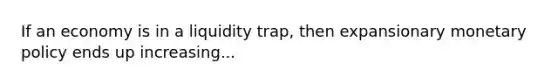 If an economy is in a liquidity trap, then expansionary monetary policy ends up increasing...