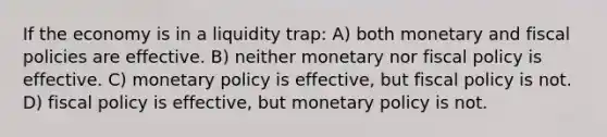 If the economy is in a liquidity trap: A) both monetary and fiscal policies are effective. B) neither monetary nor <a href='https://www.questionai.com/knowledge/kPTgdbKdvz-fiscal-policy' class='anchor-knowledge'>fiscal policy</a> is effective. C) <a href='https://www.questionai.com/knowledge/kEE0G7Llsx-monetary-policy' class='anchor-knowledge'>monetary policy</a> is effective, but fiscal policy is not. D) fiscal policy is effective, but monetary policy is not.