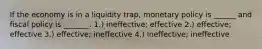 If the economy is in a liquidity trap, monetary policy is ______ and fiscal policy is _______. 1.) ineffective; effective 2.) effective; effective 3.) effective; ineffective 4.) ineffective; ineffective