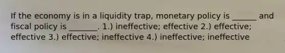 If the economy is in a liquidity trap, monetary policy is ______ and fiscal policy is _______. 1.) ineffective; effective 2.) effective; effective 3.) effective; ineffective 4.) ineffective; ineffective