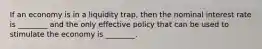 If an economy is in a liquidity​ trap, then the nominal interest rate is​ ________ and the only effective policy that can be used to stimulate the economy is​ ________.