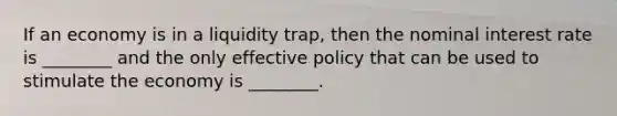 If an economy is in a liquidity​ trap, then the nominal interest rate is​ ________ and the only effective policy that can be used to stimulate the economy is​ ________.