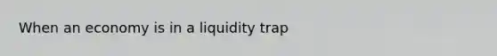 When an economy is in a liquidity trap