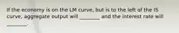 If the economy is on the LM curve, but is to the left of the IS curve, aggregate output will ________ and the interest rate will ________.