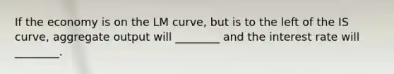 If the economy is on the LM curve, but is to the left of the IS curve, aggregate output will ________ and the interest rate will ________.