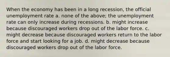 When the economy has been in a long recession, the official unemployment rate a. none of the above; the unemployment rate can only increase during recessions. b. might increase because discouraged workers drop out of the labor force. c. might decrease because discouraged workers return to the labor force and start looking for a job. d. might decrease because discouraged workers drop out of the labor force.