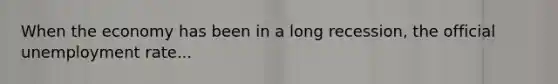 When the economy has been in a long recession, the official unemployment rate...