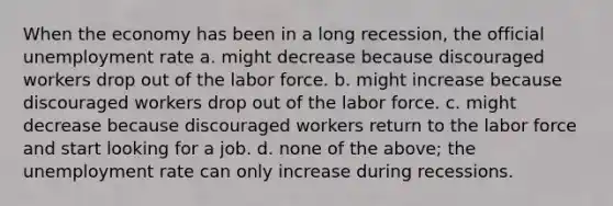 When the economy has been in a long recession, the official unemployment rate a. might decrease because discouraged workers drop out of the labor force. b. might increase because discouraged workers drop out of the labor force. c. might decrease because discouraged workers return to the labor force and start looking for a job. d. none of the above; the unemployment rate can only increase during recessions.