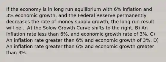 If the economy is in long run equilibrium with 6% inflation and 3% economic growth, and the Federal Reserve permanently decreases the rate of money supply growth, the long run result will be... A) the Solow Growth Curve shifts to the right. B) An inflation rate less than 6%, and economic growth rate of 3%. C) An inflation rate greater than 6% and economic growth of 3%. D) An inflation rate greater than 6% and economic growth greater than 3%.