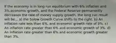 If the economy is in long run equilibrium with 6% inflation and 3% economic growth, and the Federal Reserve permanently decreases the rate of money supply growth, the long run result will be... a) the Solow Growth Curve shifts to the right. b) An inflation rate less than 6%, and economic growth rate of 3%. c) An inflation rate greater than 6% and economic growth of 3%. d) An inflation rate greater than 6% and economic growth greater than 3%.