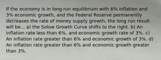 If the economy is in long run equilibrium with 6% inflation and 3% economic growth, and the Federal Reserve permanently decreases the rate of money supply growth, the long run result will be... a) the Solow Growth Curve shifts to the right. b) An inflation rate less than 6%, and economic growth rate of 3%. c) An inflation rate greater than 6% and economic growth of 3%. d) An inflation rate greater than 6% and economic growth greater than 3%.