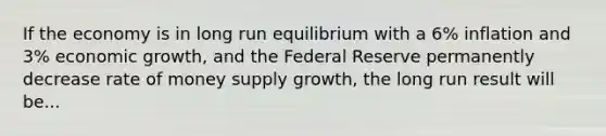 If the economy is in long run equilibrium with a 6% inflation and 3% economic growth, and the Federal Reserve permanently decrease rate of money supply growth, the long run result will be...