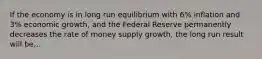 If the economy is in long run equilibrium with 6% inflation and 3% economic growth, and the Federal Reserve permanently decreases the rate of money supply growth, the long run result will be...