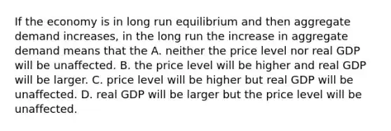 If the economy is in long run equilibrium and then aggregate demand increases, in the long run the increase in aggregate demand means that the A. neither the price level nor real GDP will be unaffected. B. the price level will be higher and real GDP will be larger. C. price level will be higher but real GDP will be unaffected. D. real GDP will be larger but the price level will be unaffected.