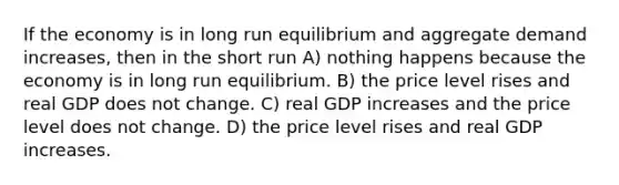 If the economy is in long run equilibrium and aggregate demand increases, then in the short run A) nothing happens because the economy is in long run equilibrium. B) the price level rises and real GDP does not change. C) real GDP increases and the price level does not change. D) the price level rises and real GDP increases.