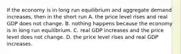 If the economy is in long run equilibrium and aggregate demand increases, then in the short run A. the price level rises and real GDP does not change. B. nothing happens because the economy is in long run equilibrium. C. real GDP increases and the price level does not change. D. the price level rises and real GDP increases.