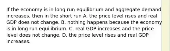 If the economy is in long run equilibrium and aggregate demand increases, then in the short run A. the price level rises and real GDP does not change. B. nothing happens because the economy is in long run equilibrium. C. real GDP increases and the price level does not change. D. the price level rises and real GDP increases.