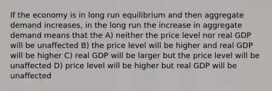 If the economy is in long run equilibrium and then aggregate demand increases, in the long run the increase in aggregate demand means that the A) neither the price level nor real GDP will be unaffected B) the price level will be higher and real GDP will be higher C) real GDP will be larger but the price level will be unaffected D) price level will be higher but real GDP will be unaffected