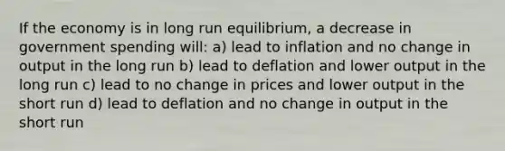 If the economy is in long run equilibrium, a decrease in government spending will: a) lead to inflation and no change in output in the long run b) lead to deflation and lower output in the long run c) lead to no change in prices and lower output in the short run d) lead to deflation and no change in output in the short run