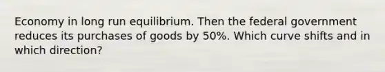 Economy in long run equilibrium. Then the federal government reduces its purchases of goods by 50%. Which curve shifts and in which direction?