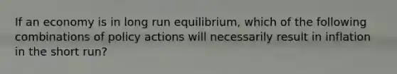 If an economy is in long run equilibrium, which of the following combinations of policy actions will necessarily result in inflation in the short run?