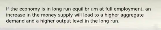 If the economy is in long run equilibrium at full employment, an increase in the money supply will lead to a higher aggregate demand and a higher output level in the long run.